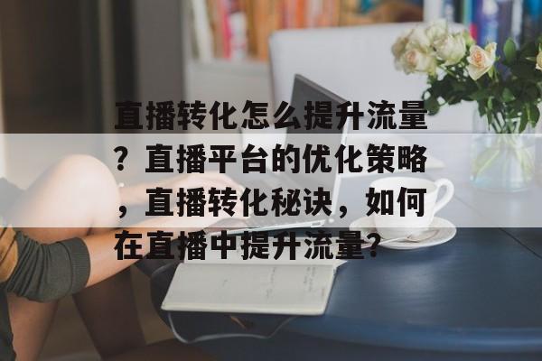 直播转化怎么提升流量?直播平台的优化策略,直播转化秘诀,如何在直播中提升流量? 直播转化怎么提升流量?直播平台的优化策略,直播转化秘诀,如何在直播中提升流量?