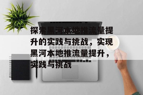 探索黑河本地推流量提升的实践与挑战,实现黑河本地推流量提升,实践与挑战 探索黑河本地推流量提升的实践与挑战,实现黑河本地推流量提升,实践与挑战