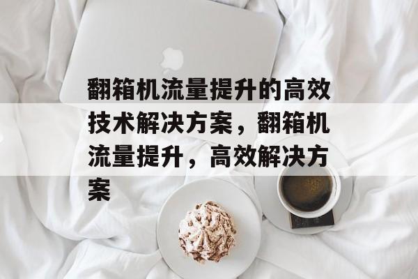 翻箱机流量提升的高效技术解决方案,翻箱机流量提升,高效解决方案 翻箱机流量提升的高效技术解决方案,翻箱机流量提升,高效解决方案