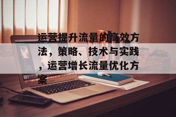 运营提升流量的高效方法,策略、技术与实践,运营增长流量优化方案 运营提升流量的高效方法,策略、技术与实践,运营增长流量优化方案