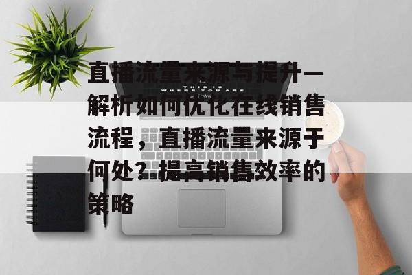 直播流量来源与提升—解析如何优化在线销售流程,直播流量来源于何处?提高销售效率的策略 直播流量来源与提升—解析如何优化在线销售流程,直播流量来源于何处?提高销售效率的策略