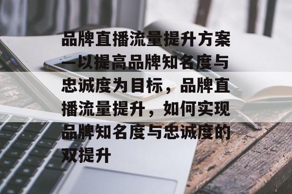 品牌直播流量提升方案—以提高品牌知名度与忠诚度为目标,品牌直播流量提升,如何实现品牌知名度与忠诚度的双提升 品牌直播流量提升方案—以提高品牌知名度与忠诚度为目标,品牌直播流量提升,如何实现品牌知名度与忠诚度的双提升