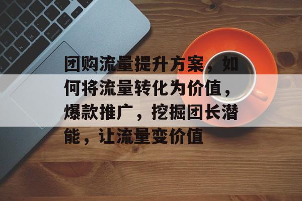 团购流量提升方案,如何将流量转化为价值,爆款推广,挖掘团长潜能,让流量变价值 团购流量提升方案,如何将流量转化为价值,爆款推广,挖掘团长潜能,让流量变价值