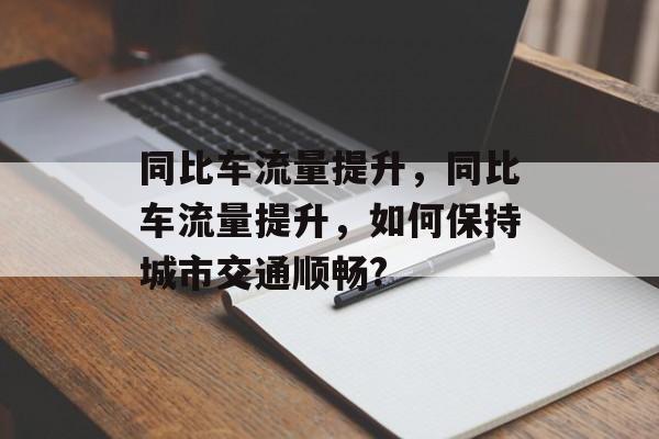 同比车流量提升,同比车流量提升,如何保持城市交通顺畅? 同比车流量提升,同比车流量提升,如何保持城市交通顺畅?