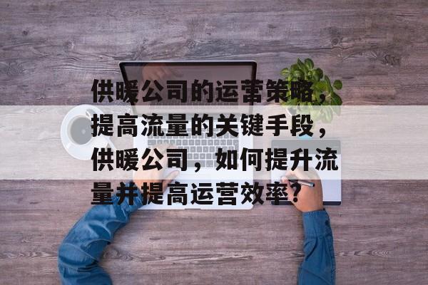 供暖公司的运营策略，提高流量的关键手段，供暖公司，如何提升流量并提高运营效率?