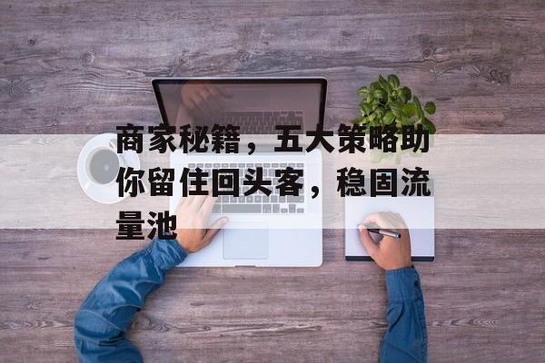 商家秘籍,五大策略助你留住回头客,稳固流量池 商家秘籍,五大策略助你留住回头客,稳固流量池