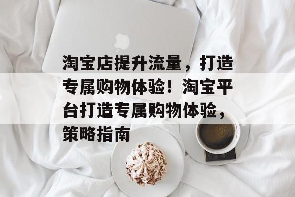 淘宝店提升流量,打造专属购物体验!淘宝平台打造专属购物体验,策略指南 淘宝店提升流量,打造专属购物体验!淘宝平台打造专属购物体验,策略指南