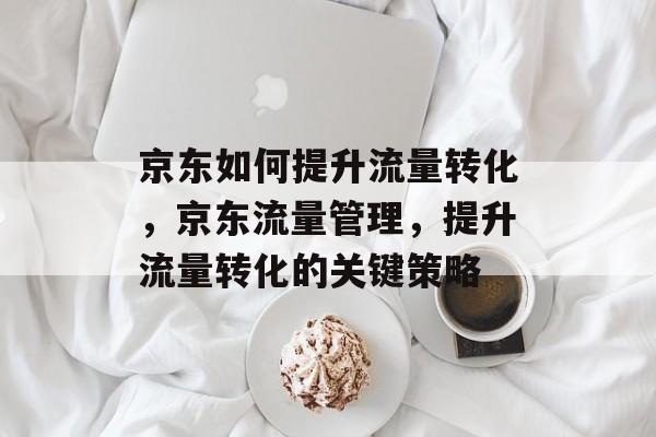 京东如何提升流量转化,京东流量管理,提升流量转化的关键策略 京东如何提升流量转化,京东流量管理,提升流量转化的关键策略