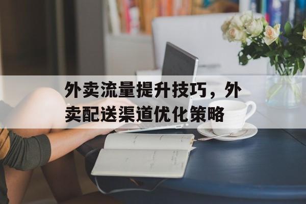 外卖流量提升技巧,外卖配送渠道优化策略 外卖流量提升技巧,外卖配送渠道优化策略