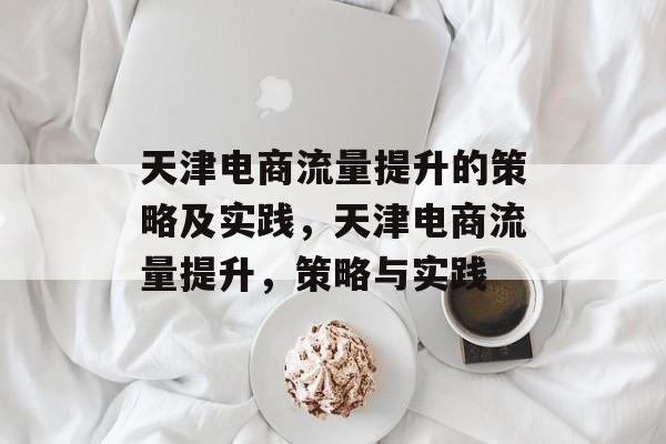 天津电商流量提升的策略及实践,天津电商流量提升,策略与实践 天津电商流量提升的策略及实践,天津电商流量提升,策略与实践