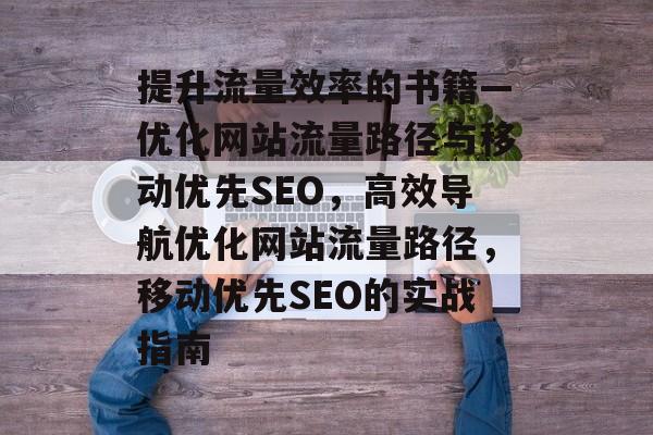 提升流量效率的书籍—优化网站流量路径与移动优先SEO,高效导航优化网站流量路径,移动优先SEO的实战指南 提升流量效率的书籍—优化网站流量路径与移动优先SEO,高效导航优化网站流量路径,移动优先SEO的实战指南
