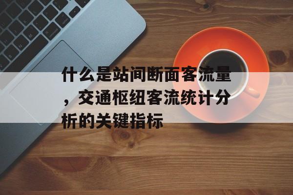 什么是站间断面客流量,交通枢纽客流统计分析的关键指标 什么是站间断面客流量,交通枢纽客流统计分析的关键指标