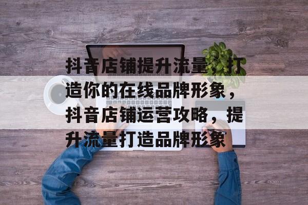 抖音店铺提升流量,打造你的在线品牌形象,抖音店铺运营攻略,提升流量打造品牌形象 抖音店铺提升流量,打造你的在线品牌形象,抖音店铺运营攻略,提升流量打造品牌形象