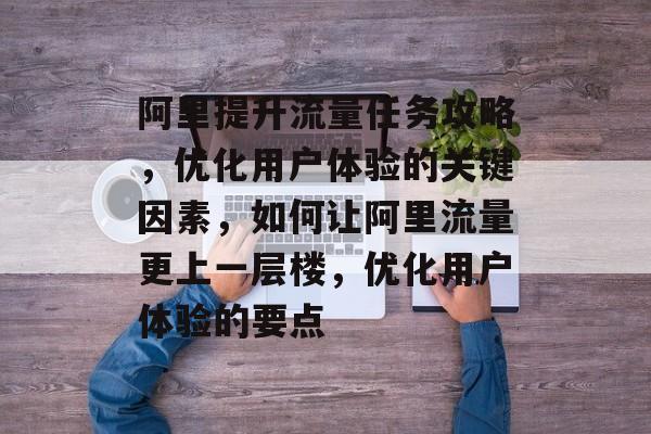 阿里提升流量任务攻略,优化用户体验的关键因素,如何让阿里流量更上一层楼,优化用户体验的要点 阿里提升流量任务攻略,优化用户体验的关键因素,如何让阿里流量更上一层楼,优化用户体验的要点