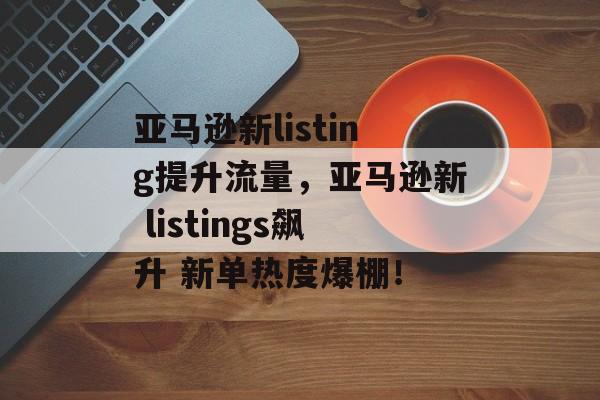 亚马逊新listing提升流量,亚马逊新 listings飙升 新单热度爆棚! 亚马逊新listing提升流量,亚马逊新 listings飙升 新单热度爆棚!