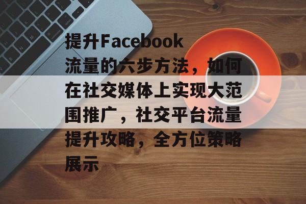 提升Facebook流量的六步方法,如何在社交媒体上实现大范围推广,社交平台流量提升攻略,全方位策略展示 提升Facebook流量的六步方法,如何在社交媒体上实现大范围推广,社交平台流量提升攻略,全方位策略展示