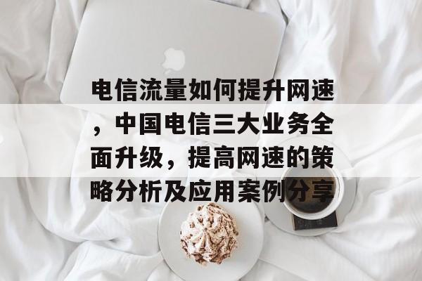 电信流量如何提升网速，中国电信三大业务全面升级，提高网速的策略分析及应用案例分享