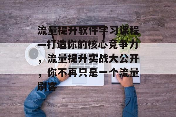 流量提升软件学习课程—打造你的核心竞争力,流量提升实战大公开,你不再只是一个流量刷客 流量提升软件学习课程—打造你的核心竞争力,流量提升实战大公开,你不再只是一个流量刷客