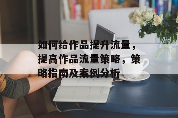 如何给作品提升流量,提高作品流量策略,策略指南及案例分析 如何给作品提升流量,提高作品流量策略,策略指南及案例分析