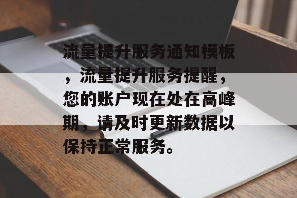 流量提升服务通知模板,流量提升服务提醒,您的账户现在处在高峰期,请及时更新数据以保持正常服务。 流量提升服务通知模板,流量提升服务提醒,您的账户现在处在高峰期,请及时更新数据以保持正常服务。