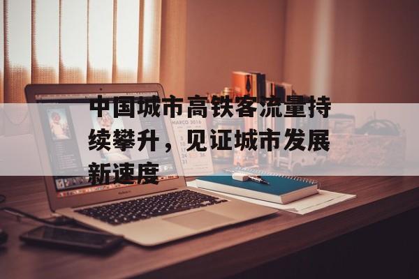 中国城市高铁客流量持续攀升,见证城市发展新速度 中国城市高铁客流量持续攀升,见证城市发展新速度