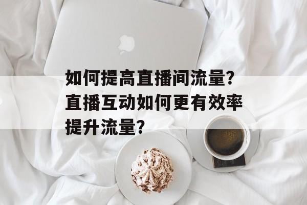 如何提高直播间流量?直播互动如何更有效率提升流量? 如何提高直播间流量?直播互动如何更有效率提升流量?