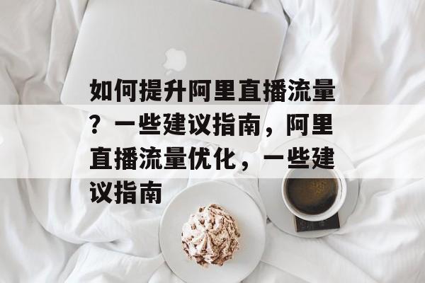 如何提升阿里直播流量?一些建议指南,阿里直播流量优化,一些建议指南 如何提升阿里直播流量?一些建议指南,阿里直播流量优化,一些建议指南
