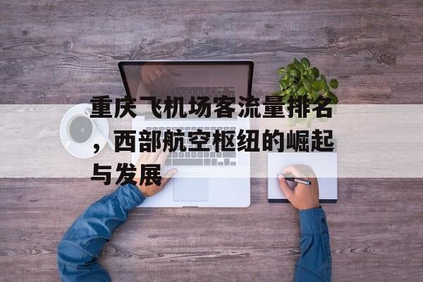 重庆飞机场客流量排名,西部航空枢纽的崛起与发展 重庆飞机场客流量排名,西部航空枢纽的崛起与发展