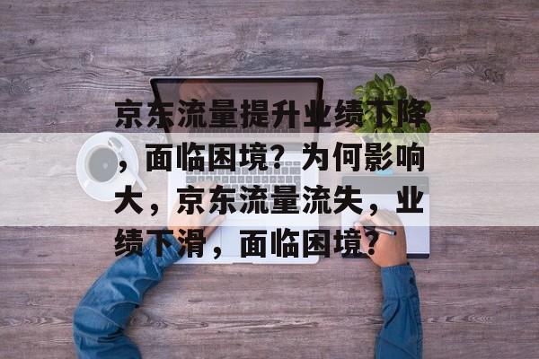 京东流量提升业绩下降，面临困境？为何影响大，京东流量流失，业绩下滑，面临困境？
