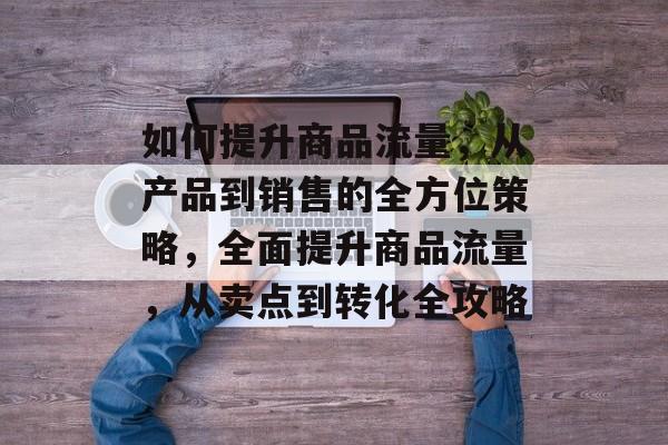 如何提升商品流量,从产品到销售的全方位策略,全面提升商品流量,从卖点到转化全攻略 如何提升商品流量,从产品到销售的全方位策略,全面提升商品流量,从卖点到转化全攻略