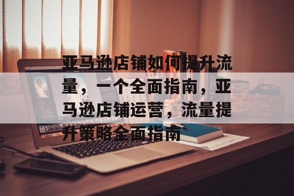 亚马逊店铺如何提升流量,一个全面指南,亚马逊店铺运营,流量提升策略全面指南 亚马逊店铺如何提升流量,一个全面指南,亚马逊店铺运营,流量提升策略全面指南