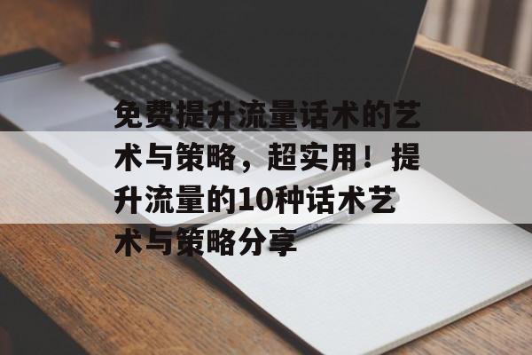 免费提升流量话术的艺术与策略，超实用！提升流量的10种话术艺术与策略分享