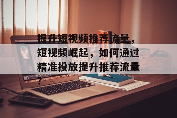 提升短视频推荐流量,短视频崛起,如何通过精准投放提升推荐流量? 提升短视频推荐流量,短视频崛起,如何通过精准投放提升推荐流量?