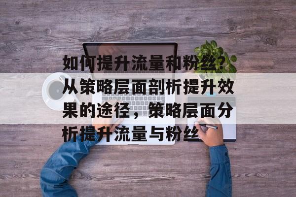 如何提升流量和粉丝?从策略层面剖析提升效果的途径,策略层面分析提升流量与粉丝 如何提升流量和粉丝?从策略层面剖析提升效果的途径,策略层面分析提升流量与粉丝