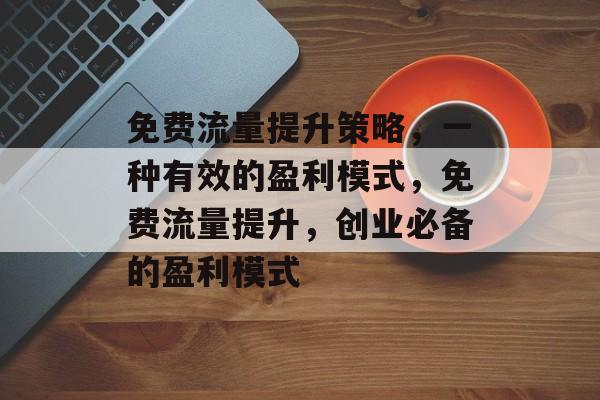 免费流量提升策略,一种有效的盈利模式,免费流量提升,创业必备的盈利模式 免费流量提升策略,一种有效的盈利模式,免费流量提升,创业必备的盈利模式