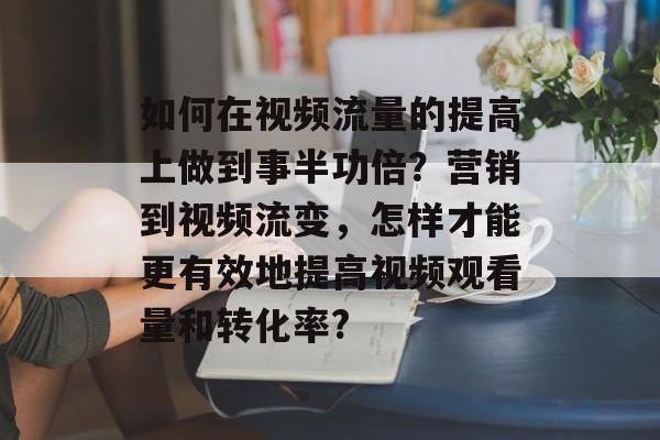 如何在视频流量的提高上做到事半功倍?营销到视频流变,怎样才能更有效地提高视频观看量和转化率? 如何在视频流量的提高上做到事半功倍?营销到视频流变,怎样才能更有效地提高视频观看量和转化率?