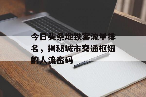 今日头条地铁客流量排名,揭秘城市交通枢纽的人流密码 今日头条地铁客流量排名,揭秘城市交通枢纽的人流密码