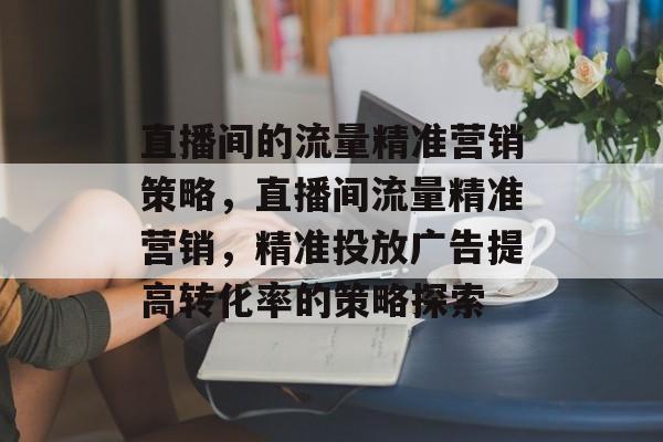直播间的流量精准营销策略,直播间流量精准营销,精准投放广告提高转化率的策略探索 直播间的流量精准营销策略,直播间流量精准营销,精准投放广告提高转化率的策略探索