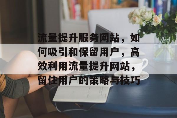 流量提升服务网站,如何吸引和保留用户,高效利用流量提升网站,留住用户的策略与技巧 流量提升服务网站,如何吸引和保留用户,高效利用流量提升网站,留住用户的策略与技巧