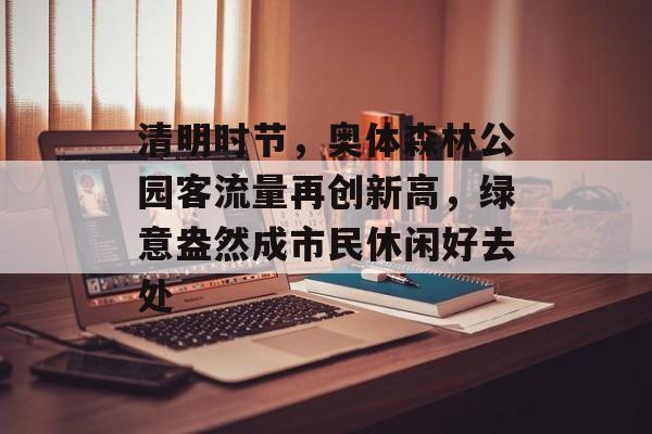 清明时节，奥体森林公园客流量再创新高，绿意盎然成市民休闲好去处