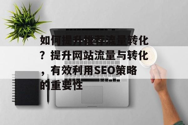 如何提升推荐流量转化?提升网站流量与转化,有效利用SEO策略的重要性 如何提升推荐流量转化?提升网站流量与转化,有效利用SEO策略的重要性