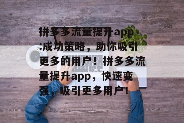 拼多多流量提升app:成功策略,助你吸引更多的用户!拼多多流量提升app,快速变强,吸引更多用户! 拼多多流量提升app:成功策略,助你吸引更多的用户!拼多多流量提升app,快速变强,吸引更多用户!