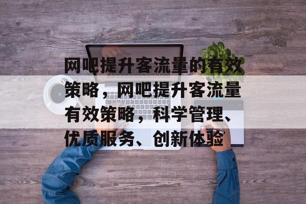 网吧提升客流量的有效策略,网吧提升客流量有效策略,科学管理、优质服务、创新体验 网吧提升客流量的有效策略,网吧提升客流量有效策略,科学管理、优质服务、创新体验