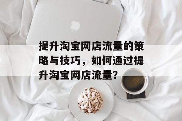提升淘宝网店流量的策略与技巧,如何通过提升淘宝网店流量? 提升淘宝网店流量的策略与技巧,如何通过提升淘宝网店流量?