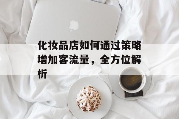 化妆品店如何通过策略增加客流量,全方位解析 化妆品店如何通过策略增加客流量,全方位解析