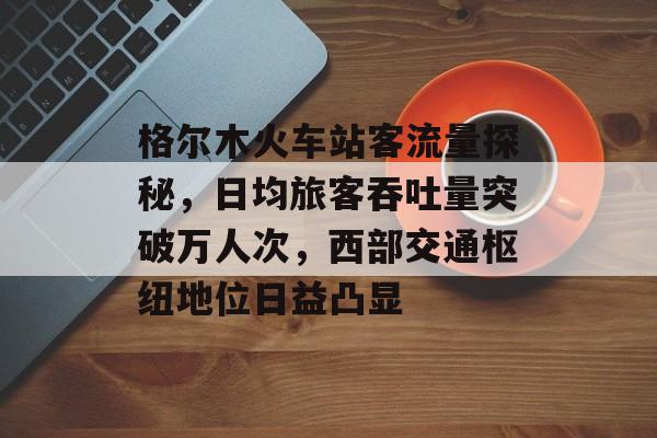 格尔木火车站客流量探秘,日均旅客吞吐量突破万人次,西部交通枢纽地位日益凸显 格尔木火车站客流量探秘,日均旅客吞吐量突破万人次,西部交通枢纽地位日益凸显