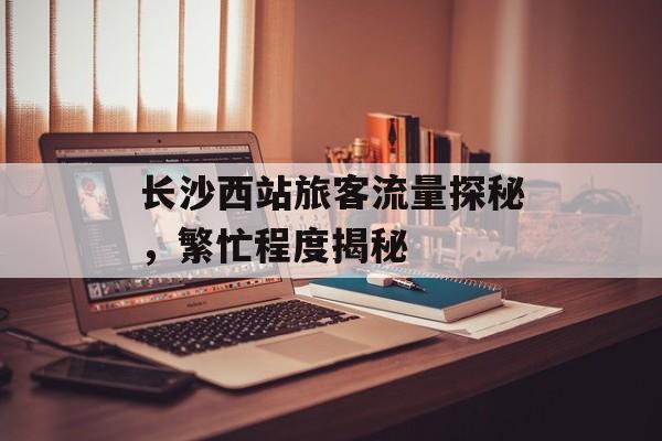 长沙西站旅客流量探秘,繁忙程度揭秘 长沙西站旅客流量探秘,繁忙程度揭秘