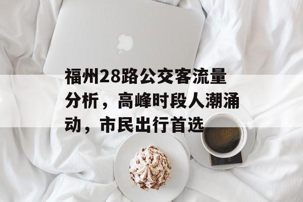 福州28路公交客流量分析,高峰时段人潮涌动,市民出行首选 福州28路公交客流量分析,高峰时段人潮涌动,市民出行首选