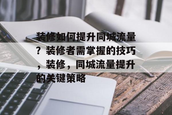 装修如何提升同城流量?装修者需掌握的技巧,装修,同城流量提升的关键策略 装修如何提升同城流量?装修者需掌握的技巧,装修,同城流量提升的关键策略