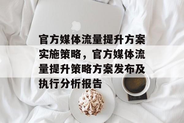 官方媒体流量提升方案实施策略,官方媒体流量提升策略方案发布及执行分析报告 官方媒体流量提升方案实施策略,官方媒体流量提升策略方案发布及执行分析报告